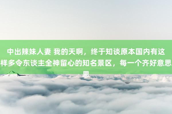 中出辣妹人妻 我的天啊，终于知谈原本国内有这样多令东谈主全神留心的知名景区，每一个齐好意思