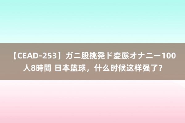 【CEAD-253】ガニ股挑発ド変態オナニー100人8時間 日本篮球，什么时候这样强了？