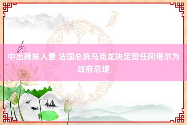 中出辣妹人妻 法国总统马克龙决定留任阿塔尔为政府总理