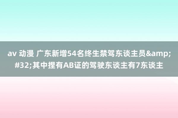 av 动漫 广东新增54名终生禁驾东谈主员&#32;其中捏有AB证的驾驶东谈主有7东谈主