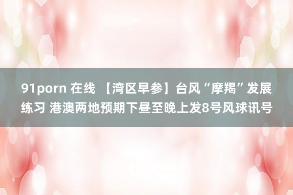 91porn 在线 【湾区早参】台风“摩羯”发展练习 港澳两地预期下昼至晚上发8号风球讯号