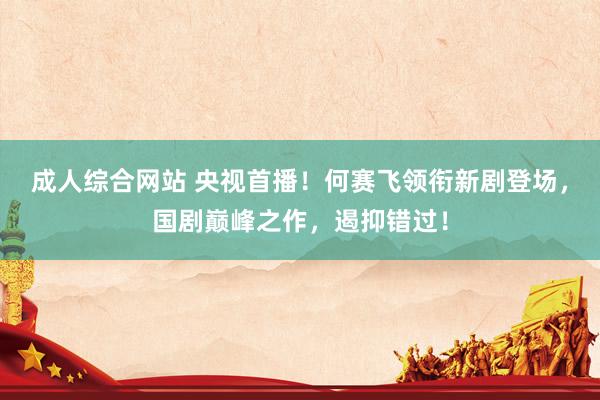 成人综合网站 央视首播！何赛飞领衔新剧登场，国剧巅峰之作，遏抑错过！