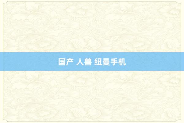 国产 人兽 纽曼手机
