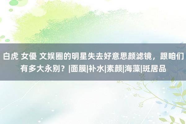 白虎 女優 文娱圈的明星失去好意思颜滤镜，跟咱们有多大永别？|面膜|补水|素颜|海藻|斑居品