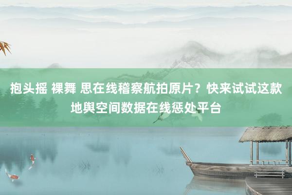 抱头摇 裸舞 思在线稽察航拍原片？快来试试这款地舆空间数据在线惩处平台