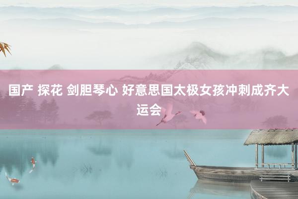 国产 探花 剑胆琴心 好意思国太极女孩冲刺成齐大运会