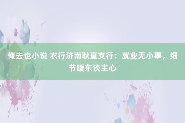 俺去也小说 农行济南耿直支行：就业无小事，细节暖东谈主心