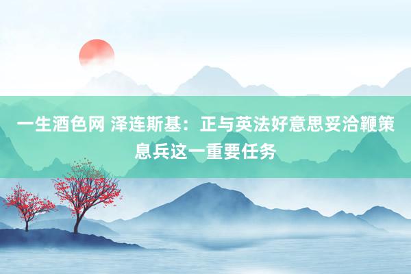 一生酒色网 泽连斯基：正与英法好意思妥洽鞭策息兵这一重要任务