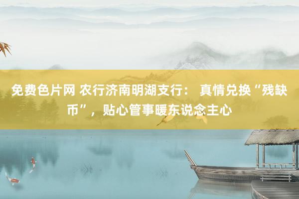 免费色片网 农行济南明湖支行： 真情兑换“残缺币”，贴心管事暖东说念主心