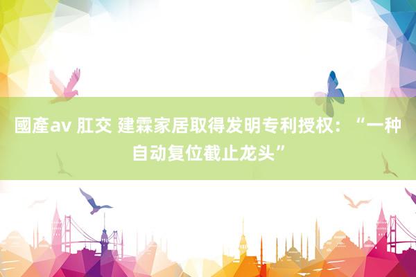 國產av 肛交 建霖家居取得发明专利授权：“一种自动复位截止龙头”