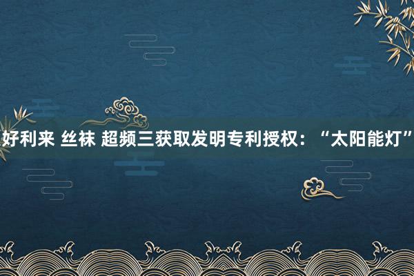好利来 丝袜 超频三获取发明专利授权：“太阳能灯”