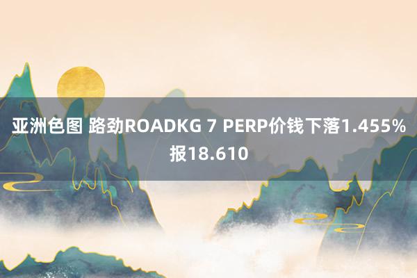 亚洲色图 路劲ROADKG 7 PERP价钱下落1.455%报18.610