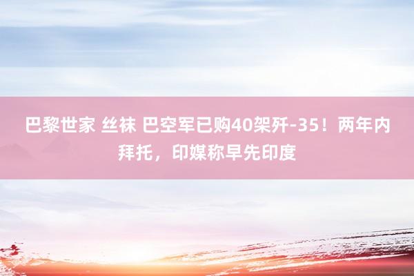 巴黎世家 丝袜 巴空军已购40架歼-35！两年内拜托，印媒称早先印度