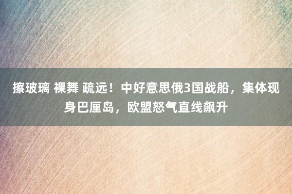 擦玻璃 裸舞 疏远！中好意思俄3国战船，集体现身巴厘岛，欧盟怒气直线飙升