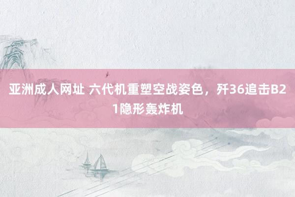 亚洲成人网址 六代机重塑空战姿色，歼36追击B21隐形轰炸机