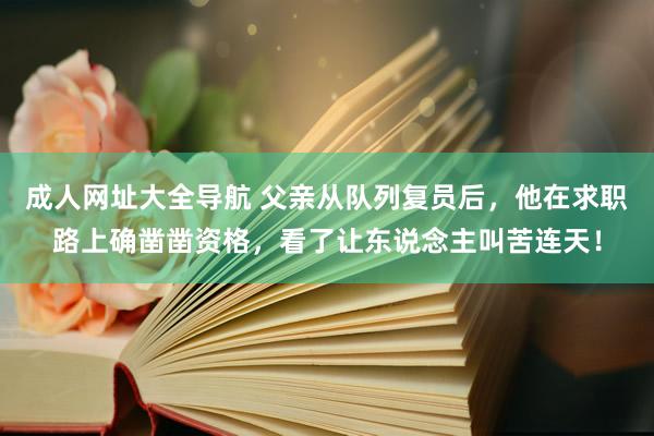 成人网址大全导航 父亲从队列复员后，他在求职路上确凿凿资格，看了让东说念主叫苦连天！