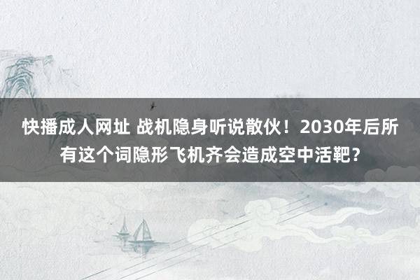 快播成人网址 战机隐身听说散伙！2030年后所有这个词隐形飞机齐会造成空中活靶？