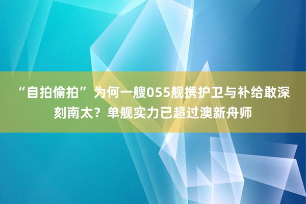 “自拍偷拍” 为何一艘055舰携护卫与补给敢深刻南太？单舰实力已超过澳新舟师