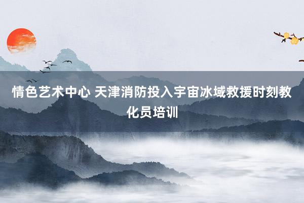 情色艺术中心 天津消防投入宇宙冰域救援时刻教化员培训