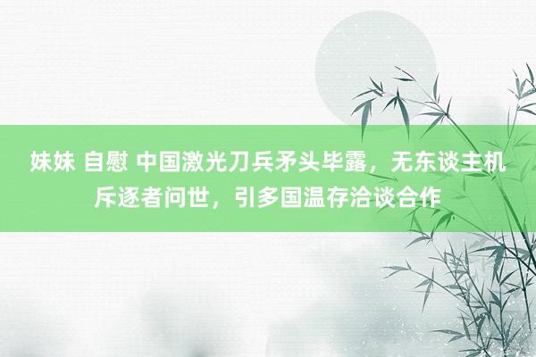 妹妹 自慰 中国激光刀兵矛头毕露，无东谈主机斥逐者问世，引多国温存洽谈合作