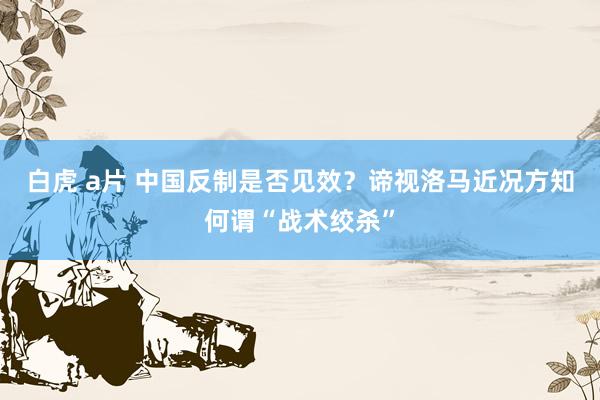 白虎 a片 中国反制是否见效？谛视洛马近况方知何谓“战术绞杀”