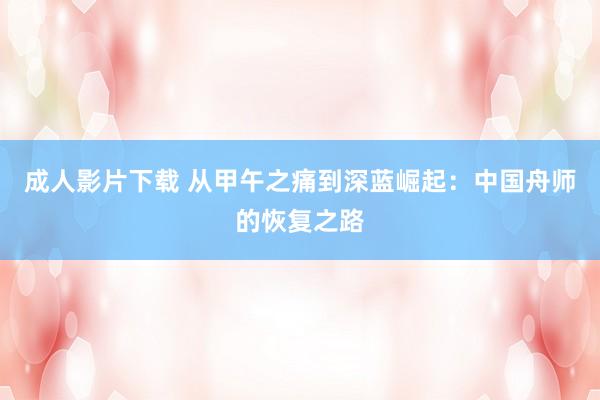 成人影片下载 从甲午之痛到深蓝崛起：中国舟师的恢复之路