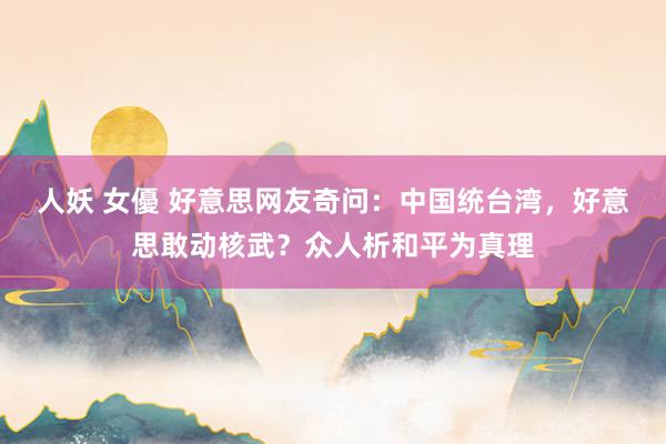 人妖 女優 好意思网友奇问：中国统台湾，好意思敢动核武？众人析和平为真理