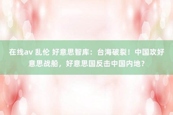 在线av 乱伦 好意思智库：台海破裂！中国攻好意思战船，好意思国反击中国内地？