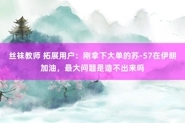 丝袜教师 拓展用户：刚拿下大单的苏-57在伊朗加油，最大问题是造不出来吗