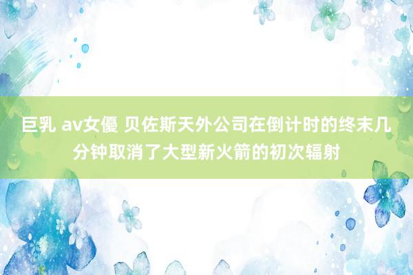 巨乳 av女優 贝佐斯天外公司在倒计时的终末几分钟取消了大型新火箭的初次辐射