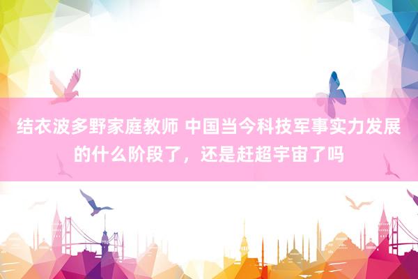 结衣波多野家庭教师 中国当今科技军事实力发展的什么阶段了，还是赶超宇宙了吗