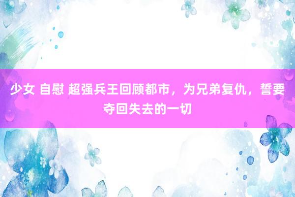 少女 自慰 超强兵王回顾都市，为兄弟复仇，誓要夺回失去的一切