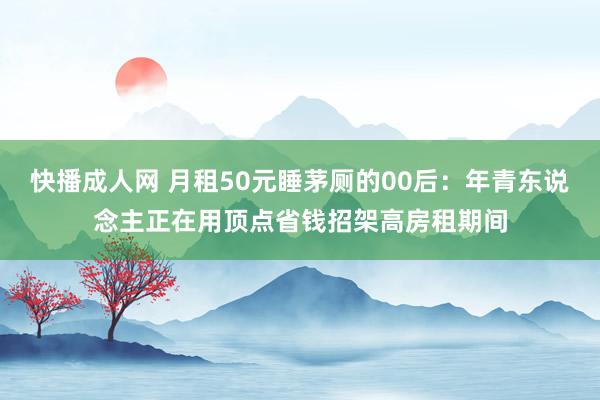 快播成人网 月租50元睡茅厕的00后：年青东说念主正在用顶点省钱招架高房租期间