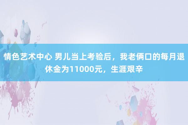 情色艺术中心 男儿当上考验后，我老俩口的每月退休金为11000元，生涯艰辛