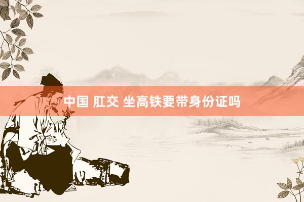 中国 肛交 坐高铁要带身份证吗