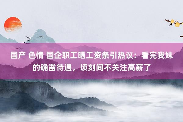 国产 色情 国企职工晒工资条引热议：看完我妹的确凿待遇，顷刻间不关注高薪了