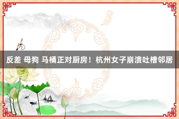 反差 母狗 马桶正对厨房！杭州女子崩溃吐槽邻居