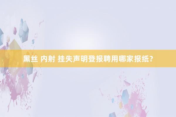 黑丝 内射 挂失声明登报聘用哪家报纸？