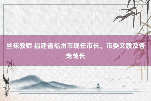 丝袜教师 福建省福州市现任市长、市委文牍及各戋戋长