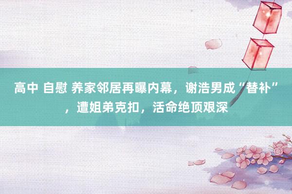 高中 自慰 养家邻居再曝内幕，谢浩男成“替补”，遭姐弟克扣，活命绝顶艰深