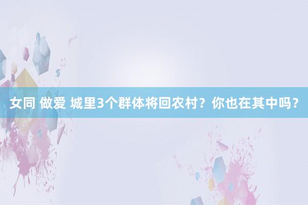 女同 做爱 城里3个群体将回农村？你也在其中吗？
