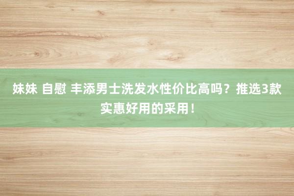 妹妹 自慰 丰添男士洗发水性价比高吗？推选3款实惠好用的采用！