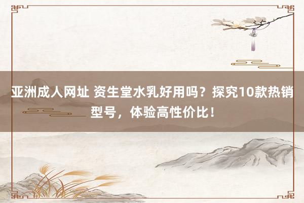 亚洲成人网址 资生堂水乳好用吗？探究10款热销型号，体验高性价比！