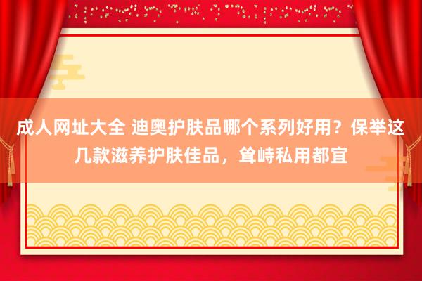 成人网址大全 迪奥护肤品哪个系列好用？保举这几款滋养护肤佳品，耸峙私用都宜