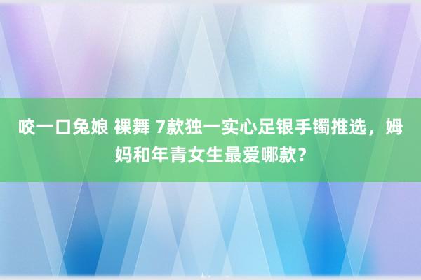 咬一口兔娘 裸舞 7款独一实心足银手镯推选，姆妈和年青女生最爱哪款？