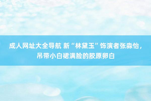 成人网址大全导航 新“林黛玉”饰演者张淼怡，吊带小白裙满脸的胶原卵白