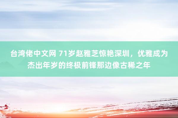 台湾佬中文网 71岁赵雅芝惊艳深圳，优雅成为杰出年岁的终极前锋那边像古稀之年