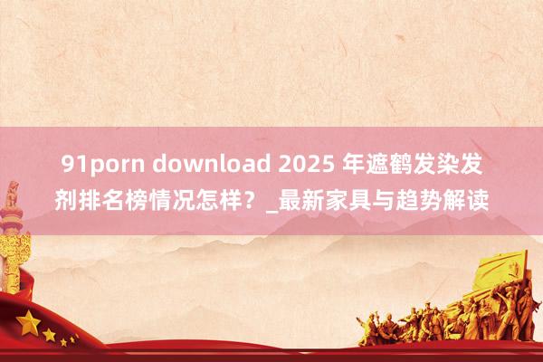 91porn download 2025 年遮鹤发染发剂排名榜情况怎样？_最新家具与趋势解读
