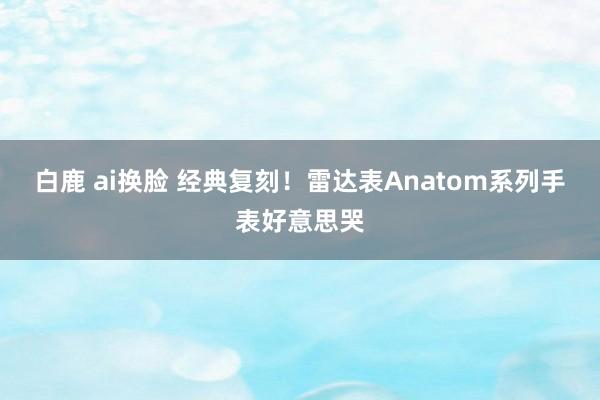 白鹿 ai换脸 经典复刻！雷达表Anatom系列手表好意思哭