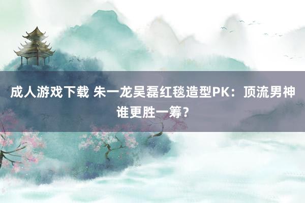 成人游戏下载 朱一龙吴磊红毯造型PK：顶流男神谁更胜一筹？